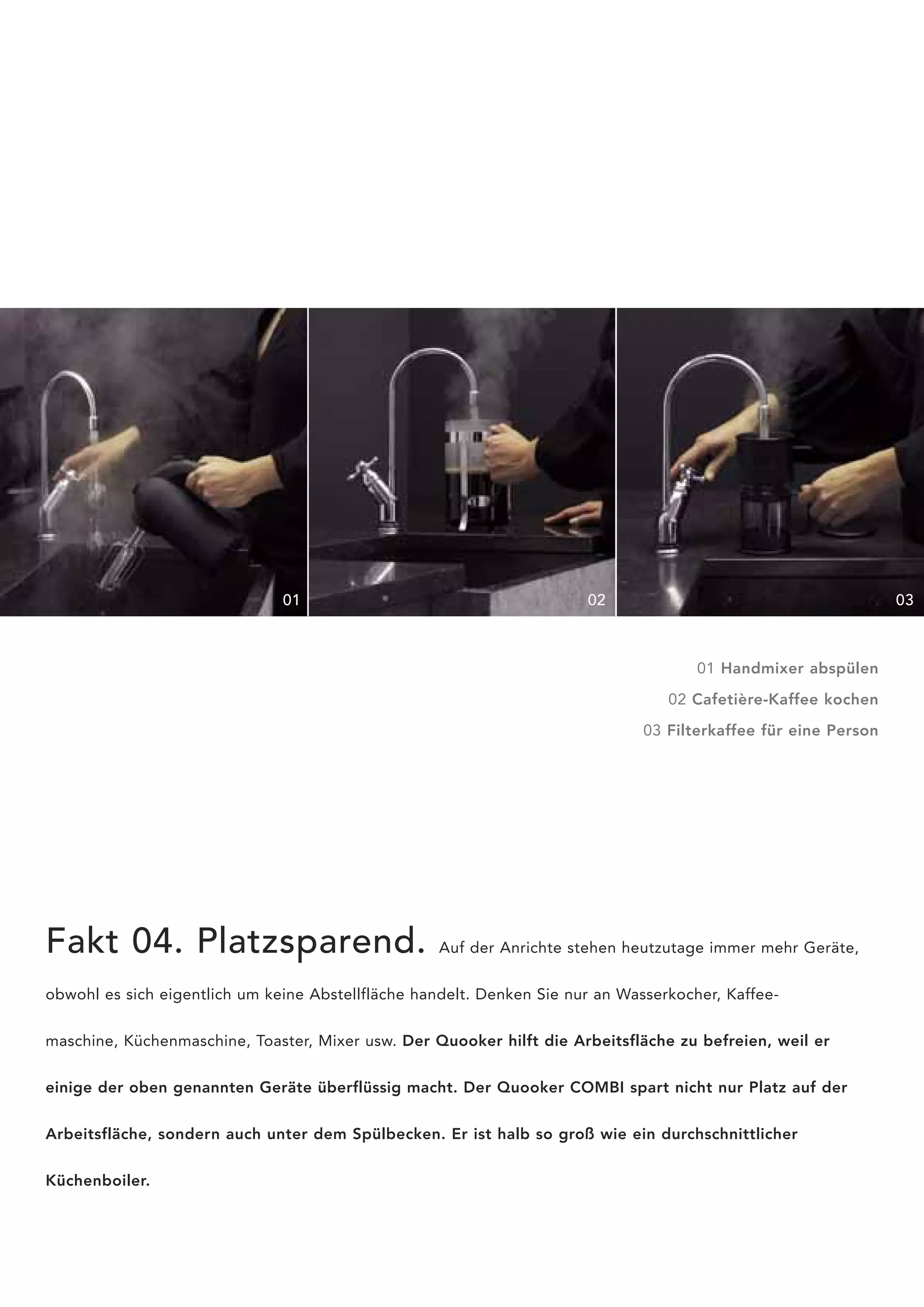 01                                      02                                        03



                                                                                      01 Handmixer abspülen

                                                                                  02 Cafetière-Kaffee kochen

                                                                               03 Filterkaffee für eine Person




Fakt 04. Platzsparend.                              Auf der Anrichte stehen heutzutage immer mehr Geräte,


obwohl es sich eigentlich um keine Abstellfläche handelt. Denken Sie nur an Wasserkocher, Kaffee-


maschine, Küchenmaschine, Toaster, Mixer usw. Der Quooker hilft die Arbeitsfläche zu befreien, weil er


einige der oben genannten Geräte überflüssig macht. Der Quooker COMBI spart nicht nur Platz auf der


Arbeitsfläche, sondern auch unter dem Spülbecken. Er ist halb so groß wie ein durchschnittlicher


Küchenboiler.
 