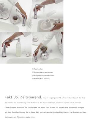 01                                         02




                               03                                         04



                                    01 Tee kochen

                                    02 Kerzenwachs entfernen

                                    03 Babynahrung zubereiten

                                    04 Filterkaffee kochen




Fakt 05. Zeitsparend.                               In den vergangenen 15 Jahren reduzierte sich die Zeit,


die man für die Zubereitung einer Mahlzeit in der Küche verbringt, von einer Stunde auf 30 Minuten.


Ohne Quooker brauchen Sie 10 Minuten, um einen Topf Wasser für Nudeln zum Kochen zu bringen.


Mit dem Quooker können Sie in dieser Zeit noch ein wenig Gemüse blanchieren, Eier kochen und dem


Nachwuchs ein Fläschchen zubereiten.
 