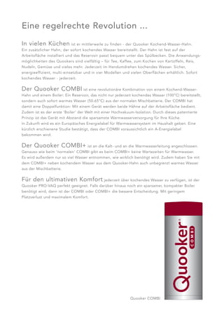 Eine regelrechte Revolution ...
In vielen Küchen             ist er mittlerweile zu finden - der Quooker Kochend-Wasser-Hahn.
Ein zusätzlicher Hahn, der sofort kochendes Wasser bereitstellt. Der Hahn ist fest auf der
Arbeitsfläche installiert und das Reservoir passt bequem unter das Spülbecken. Die Anwendungs -
möglichkeiten des Quookers sind vielfältig – für Tee, Kaffee, zum Kochen von Kartoffeln, Reis,
Nudeln, Gemüse und vieles mehr. Jederzeit im Handumdrehen kochendes Wasser. Sicher,
energieeffizient, multi-einsetz bar und in vier Modellen und vielen Oberflächen erhältlich. Sofort
kochendes Wasser - jederzeit.


Der Quooker COMBI ist eine revolutionäre Kombination von einem Kochend-Wasser-
Hahn und einem Boiler: Ein Reservoir, das nicht nur jederzeit kochendes Wasser (100°C) bereitstellt,
sondern auch sofort warmes Wasser (50-65°C) aus der normalen Mischbatterie. Der COMBI hat
damit eine Doppelfunktion: Mit einem Gerät werden beide Hähne auf der Arbeitsfläche bedient.
Zudem ist es der erste ‘Boiler’ der Welt mit einer Hochvakuum-Isolation. Durch dieses patentierte
Prinzip ist das Gerät mit Abstand die sparsamste Warmwasserversorgung für Ihre Küche.
In Zukunft wird es ein Europäisches Energielabel für Warmwassersystem im Haushalt geben. Eine
kürzlich erschienene Studie bestätigt, dass der COMBI voraussichtlich ein A-Energielabel
bekommen wird.

Der Quooker COMBI+ ist an die Kalt- und an die Warmwasserleitung angeschlossen.
Genauso wie beim ‘normalen’ COMBI gibt es beim COMBI+ keine Wartezeiten für Warmwasser.
Es wird außerdem nur so viel Wasser entnommen, wie wirklich benötigt wird. Zudem haben Sie mit
dem COMBI+ neben kochendem Wasser aus dem Quooker-Hahn auch unbegrenzt warmes Wasser
aus der Mischbatterie.


Für den ultimativen Komfort jederzeit über kochendes Wasser zu verfügen, ist der
Quooker PRO-VAQ perfekt geeignet. Falls darüber hinaus noch ein sparsamer, kompakter Boiler
benötigt wird, dann ist der COMBI oder COMBI+ die bessere Entscheidung. Mit geringem
Platzverlust und maximalem Komfort.




                                                            Quooker COMBI
 