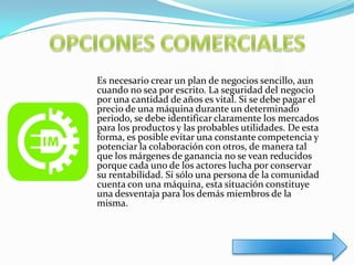 Es necesario crear un plan de negocios sencillo, aun
cuando no sea por escrito. La seguridad del negocio
por una cantidad de años es vital. Si se debe pagar el
precio de una máquina durante un determinado
periodo, se debe identificar claramente los mercados
para los productos y las probables utilidades. De esta
forma, es posible evitar una constante competencia y
potenciar la colaboración con otros, de manera tal
que los márgenes de ganancia no se vean reducidos
porque cada uno de los actores lucha por conservar
su rentabilidad. Si sólo una persona de la comunidad
cuenta con una máquina, esta situación constituye
una desventaja para los demás miembros de la
misma.
 