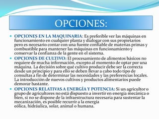 OPCIONES:
 OPCIONES EN LA MAQUINARIA: Es preferible ver las máquinas en
  funcionamiento en cualquier planta y dialogar con sus propietarios
  pero es necesario contar con una fuente confiable de materias primas y
  combustible para mantener las máquinas en funcionamiento y
  conservar la confianza de la gente en el sistema.
 OPCIONES DE CULTIVO: El procesamiento de alimentos básicos no
  requiere de mucha información, excepto al momento de optar por una
  máquina. La decisión sobre qué cultivo producir debe ser la correcta
  desde un principio y para ello se deben llevar a cabo todo tipo de
  consultas a fin de determinar las necesidades y las preferencias locales.
  La introducción de nuevos cultivos y productos alimentarios puede
  demorar bastante.
 OPCIONES RELATIVAS A ENERGÍA Y POTENCIA: Si un agricultor o
  grupo de agricultores no está dispuesto a invertir en energía mecánica o
  bien, si no se dispone de la infraestructura necesaria para sustentar la
  mecanización, es posible recurrir a la energía
  eólica, hidráulica, solar, animal o humana.
 