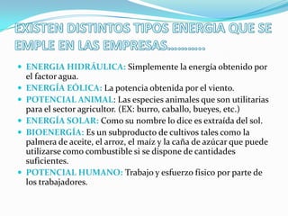  ENERGIA HIDRÁULICA: Simplemente la energía obtenido por
    el factor agua.
   ENERGÍA EÓLICA: La potencia obtenida por el viento.
   POTENCIAL ANIMAL: Las especies animales que son utilitarias
    para el sector agricultor. (EX: burro, caballo, bueyes, etc.)
   ENERGÍA SOLAR: Como su nombre lo dice es extraída del sol.
   BIOENERGÍA: Es un subproducto de cultivos tales como la
    palmera de aceite, el arroz, el maíz y la caña de azúcar que puede
    utilizarse como combustible si se dispone de cantidades
    suficientes.
   POTENCIAL HUMANO: Trabajo y esfuerzo físico por parte de
    los trabajadores.
 