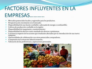 FACTORES INFLUYENTES EN LA
EMPRESAS………..
   Mercados potenciales locales y regionales para los productos;
   Perspectivas de crecimiento en el mercado;
   Disponibilidad de una fuente confiable y adecuada de energía o combustible;
   Cultivos de producción confiable en la región;
   Disponibilidad de maquinaria y mantenimiento;
   Disponibilidad de efectivo como resultado de ahorros o préstamos;
   Conciencia respecto de los actores que resultarán afectados por la introducción de una nueva
    máquina;
   Oportunidades de colaboración con otros potenciales compradores;
   Compresión de la situación laboral existente;
   Valoración de las preferencias y aspiraciones personales.
 
