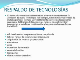 RESPALDO DE TECNOLOGÍAS
 Es necesario contar con determinados elementos que sustenten la
    adopción de nueva tecnología. Por ejemplo, un suministro adecuado de
    materia prima es esencial y probablemente representa la razón más
    recurrente del fracaso de las empresas rurales. Estos elementos y
    tecnologías se detallan a continuación y luego se analizan en forma
    individual:


   oficina de ventas o representación de maquinaria
   talleres rurales de reparación de maquinaria
   adquisición de técnicas y capacitación
   estructuras
   agua
   materiales de envasado
   comercialización
   transportes
   eliminación de desechos
 