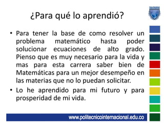 ¿Para qué lo aprendió?Para tener la base de como resolver un problema matemático hasta poder solucionar ecuaciones de alto grado. Pienso que es muy necesario para la vida y mas para esta carrera saber bien de Matemáticas para un mejor desempeño en las materias que no lo puedan solicitar.Lo he aprendido para mi futuro y para prosperidad de mi vida.