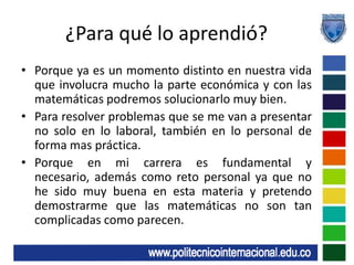 ¿Para qué lo aprendió?Porque ya es un momento distinto en nuestra vida que involucra mucho la parte económica y con las matemáticas podremos solucionarlo muy bien.Para resolver problemas que se me van a presentar no solo en lo laboral, también en lo personal de forma mas práctica.Porque en mi carrera es fundamental y necesario, además como reto personal ya que no he sido muy buena en esta materia y pretendo demostrarme que las matemáticas no son tan complicadas como parecen.