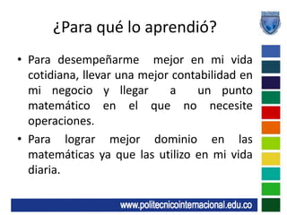 ¿Para qué lo aprendió?Para desempeñarme  mejor en mi vida cotidiana, llevar una mejor contabilidad en mi negocio y llegar  a  un punto matemático en el que no necesite operaciones.Para lograr mejor dominio en las matemáticas ya que las utilizo en mi vida diaria.