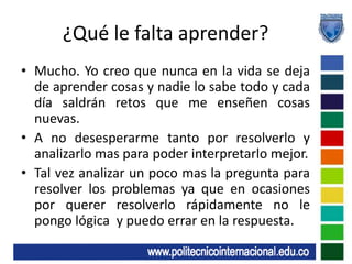 ¿Qué le falta aprender?Mucho. Yo creo que nunca en la vida se deja de aprender cosas y nadie lo sabe todo y cada día saldrán retos que me enseñen cosas nuevas.Ano desesperarme tanto por resolverlo y analizarlo mas para poder interpretarlo mejor.Tal vez analizar un poco mas la pregunta para resolver los problemas ya que en ocasiones por querer resolverlo rápidamente no le pongo lógica  y puedo errar en la respuesta.