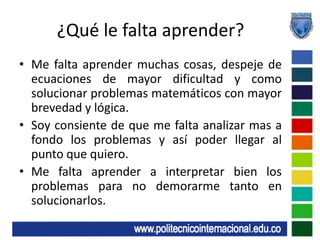 ¿Qué le falta aprender?Me falta aprender muchas cosas, despeje de ecuaciones de mayor dificultad y como solucionar problemas matemáticos con mayor brevedad y lógica.Soy consiente de que me falta analizar mas a fondo los problemas y así poder llegar al punto que quiero.Me falta aprender a interpretar bien los problemas para no demorarme tanto en solucionarlos.