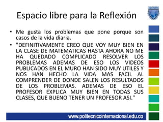Espacio libre para la ReflexiónMe gusta los problemas que pone porque son casos de la vida diaria."DEFINITIVAMENTE CREO QUE VOY MUY BIEN EN LA CLASE DE MATEMATICAS HASTA AHORA NO ME HA QUEDADO COMPLICADO RESOLVER LOS PROBLEMAS ADEMAS DE ESO LOS VIDEOS PUBLICADOS EN EL MURO HAN SIDO MUY UTILES Y NOS HAN HECHO LA VIDA MAS FACIL AL COMPRENDER DE DONDE SALEN LOS RESULTADOS DE LOS PROBLEMAS. ADEMAS DE ESO EL PROFESOR EXPLICA MUY BIEN EN TODAS SUS CLASES, QUE BUENO TENER UN PROFESOR ASI."