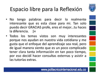 Espacio libre para la ReflexiónNo tengo palabras para decir lo realmente interesante que es esta clase para mi. Tan solo puedo decir GRACIAS profe, eres el mejor...tu haces la diferencia.    :)«Todos los temas vistos son muy interesantes porque nos ayudan en nuestra vida cotidiana y me gusta que el enfoque del aprendizaje sea real, pero de igual manera siento que es un poco complicado tener clara tanta información en tan poco tiempo, por eso decidí hacer consultas externas y asistir a las tutorías extras.