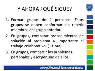 Y AHORA ¿QUÉ SIGUE?Formar grupos de 4 personas. Estos grupos se deben conformar sin repetir miembros del grupo anterior.En grupos, comparar procedimientos de solución al problema 4. Importante el trabajo colaborativo. (1 Hora)En grupos, compartir los problemas personales y escoger uno de ellos.