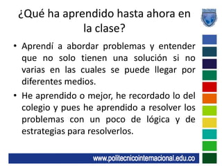 ¿Qué ha aprendido hasta ahora en la clase?Aprendí a abordar problemas y entender que no solo tienen una solución si no varias en las cuales se puede llegar por diferentes medios.He aprendido o mejor, he recordado lo del colegio y pues he aprendido a resolver los problemas con un poco de lógica y de estrategias para resolverlos.