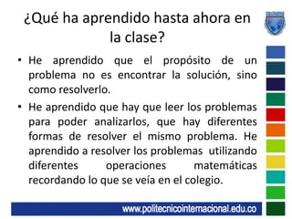 ¿Qué ha aprendido hasta ahora en la clase?He aprendido que el propósito de un problema no es encontrar la solución, sino como resolverlo.He aprendido que hay que leer los problemas para poder analizarlos, que hay diferentes formas de resolver el mismo problema. He aprendido a resolver los problemas  utilizando diferentes operaciones matemáticas recordando lo que se veía en el colegio.
