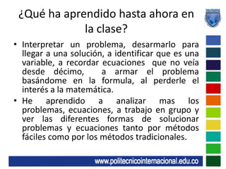 ¿Qué ha aprendido hasta ahora en la clase?Interpretar un problema, desarmarlo para llegar a una solución, a identificar que es una variable, a recordar ecuaciones  que no veía desde décimo,  a armar el problema basándome en la formula, al perderle el interés a la matemática.He aprendido a analizar mas los problemas, ecuaciones, a trabajo en grupo y ver las diferentes formas de solucionar problemas y ecuaciones tanto por métodos fáciles como por los métodos tradicionales.
