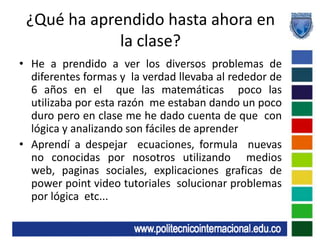 ¿Qué ha aprendido hasta ahora en la clase?He a prendido a ver los diversos problemas de diferentes formas y  la verdad llevaba al rededor de 6 años en el  que las matemáticas  poco las utilizaba por esta razón  me estaban dando un poco duro pero en clase me he dado cuenta de que  con lógica y analizando son fáciles de aprenderAprendí a despejar  ecuaciones, formula  nuevas  no conocidas por nosotros utilizando  medios web, paginas sociales, explicaciones graficas de power point video tutoriales  solucionar problemas por lógica  etc...