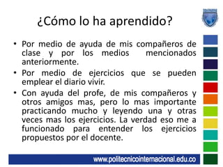 ¿Cómo lo ha aprendido?Por medio de ayuda de mis compañeros de clase y por los medios  mencionados  anteriormente.Por medio de ejercicios que se pueden emplear el diario vivir.Con ayuda del profe, de mis compañeros y otros amigos mas, pero lo mas importante practicando mucho y leyendo una y otras veces mas los ejercicios. La verdad eso me a funcionado para entender los ejercicios propuestos por el docente.