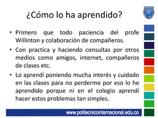 ¿Cómo lo ha aprendido?Primero que todo paciencia del profe Willinton y colaboración de compañeros.Con practica y haciendo consultas por otros medios como amigos, internet, compañeros de clases etc.Lo aprendí poniendo mucha interés y cuidado en las clases para no perderme por eso lo he aprendido porque ni en el colegio aprendí hacer estos problemas tan simples.