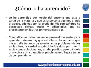 ¿Cómo lo ha aprendido?Lo he aprendido por medio del docente que esta a cargo de la materia y que es la persona que nos brinda el apoyo, además con la ayuda de mis compañeros he despejado ciertas dudas y dificultades que se presentaron en los tres primeros ejercicios.Como dice un dicho que en lo personal me gusta: para aprender primero hay que estrellarse. La verdad si que me estrelle tratando de solucionar los problemas dados en la clase, la verdad al principio fue duro por que ni sabia como solucionarlos, estaba perdido pero dándole una y otra y otra pasadita al problema uno llega a tratar de comprenderlo .