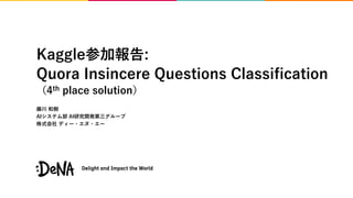 Kaggle参加報告:
Quora Insincere Questions Classification
（4th place solution）
藤川 和樹
AIシステム部 AI研究開発第三グループ
株式会社 ディー・エヌ・エー
 