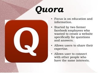 Quora
● Focus is on education and
information.
● Started by two former
facebook employees who
wanted to create a website
specifically for questions
and answers.
● Allows users to share their
expertise.
● Allows user to connect
with other people who
have the same interests.
 