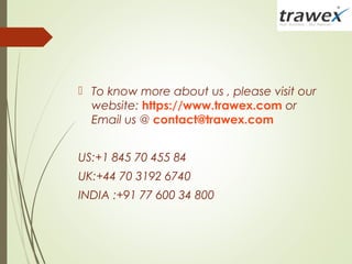  To know more about us , please visit our
website: https://www.trawex.com or
Email us @ contact@trawex.com
US:+1 845 70 455 84
UK:+44 70 3192 6740
INDIA :+91 77 600 34 800
 