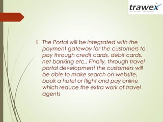  The Portal will be integrated with the
payment gateway for the customers to
pay through credit cards, debit cards,
net banking etc., Finally, through travel
portal development the customers will
be able to make search on website,
book a hotel or flight and pay online
which reduce the extra work of travel
agents
 