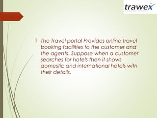  The Travel portal Provides online travel
booking facilities to the customer and
the agents. Suppose when a customer
searches for hotels then it shows
domestic and international hotels with
their details.
 