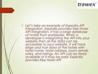  Let’s take an example of Expedia API
Integration. Expedia provides free Hotel
API integration. It has a large database
of hotels from worldwide. When a
developer is integrating the API into your
website then all the data can be
accessible to your website. It will have
large and true data of the hotels with
hotel name, hotel address, room details,
rates, and ratings. An API can be freely
available or it may be paid. Expedia
provides free Hotel API
 
