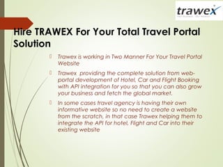 Hire TRAWEX For Your Total Travel Portal
Solution
 Trawex is working in Two Manner For Your Travel Portal
Website
 Trawex providing the complete solution from web-
portal development of Hotel, Car and Flight Booking
with API integration for you so that you can also grow
your business and fetch the global market.
 In some cases travel agency is having their own
informative website so no need to create a website
from the scratch, in that case Trawex helping them to
integrate the API for hotel, Flight and Car into their
existing website
 
