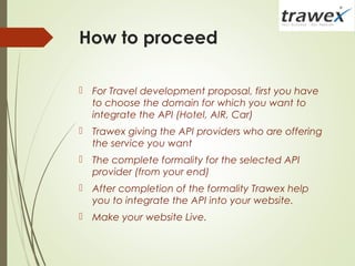 How to proceed
 For Travel development proposal, first you have
to choose the domain for which you want to
integrate the API (Hotel, AIR, Car)
 Trawex giving the API providers who are offering
the service you want
 The complete formality for the selected API
provider (from your end)
 After completion of the formality Trawex help
you to integrate the API into your website.
 Make your website Live.
 