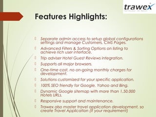 Features Highlights:
 Separate admin access to setup global configurations
settings and manage Customers, CMS Pages.
 Advanced Filters & Sorting Options on listing to
achieve rich user interface.
 Trip adviser Hotel Guest Reviews integration.
 Supports all major browsers.
 One-time cost, no on-going monthly charges for
development.
 Solutions customized for your specific application.
 100% SEO friendly for Google, Yahoo and Bing.
 Dynamic Google sitemap with more than 1,50,000
Hotels URLs.
 Responsive support and maintenance.
 Trawex also master travel application development, so
create Travel Application (If your requirement)
 