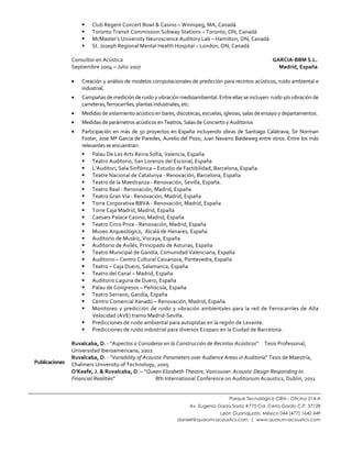  
Parque Tecnológico CIEN - Oficina 214-A
Av. Eugenio Garza Sada #775 Col. Cerro Gordo C.P. 37128
León Guanajuato, México 044 (477) 1640 449
danielr@quorum-acoustics.com | www.quorum-acoustics.com
	
  
	
  
 Club	
  Regent	
  Concert	
  Bowl	
  &	
  Casino	
  –	
  Winnipeg,	
  MA,	
  Canadá	
  
 Toronto	
  Transit	
  Commission	
  Subway	
  Stations	
  –	
  Toronto,	
  ON,	
  Canadá	
  
 McMaster’s	
  University	
  Neuroscience	
  Auditory	
  Lab	
  –	
  Hamilton,	
  ON,	
  Canadá	
  
 St.	
  Joseph	
  Regional	
  Mental	
  Health	
  Hospital	
  –	
  London,	
  ON,	
  Canadá	
  
	
  
Consultor	
  en	
  Acústica	
  	
  	
  	
  	
  	
  	
  	
  	
  	
  	
  	
  	
  	
  	
  	
  	
  	
  	
  	
  	
  	
  	
  	
  	
  	
  	
  	
  	
  	
  	
  	
  	
  	
  	
  	
  	
  	
  	
  	
  	
  	
  	
  	
  	
  	
  	
  	
  	
  	
  	
  	
  	
  	
  	
  	
  	
  	
  	
  	
  	
  	
  	
  	
  	
  	
  	
  	
  	
  	
  	
  	
  	
  	
  	
  	
  	
  	
  	
  	
  	
  	
  	
  	
  	
  	
  	
  	
  	
  	
  	
  	
  	
  	
  	
  	
  	
  	
  	
  	
  	
  	
  	
  	
  	
  	
  	
  	
  	
  	
  	
  	
  	
  	
  	
  	
  	
  	
  	
  	
  	
  	
  	
  	
  	
  	
  	
  	
  	
  	
  GARCIA-­‐BBM	
  S.L.	
  
Septiembre	
  2004	
  –	
  Julio	
  2007	
  	
  	
  	
  	
  	
  	
  	
  	
  	
  	
  	
  	
  	
  	
  	
  	
  	
  	
  	
  	
  	
  	
  	
  	
  	
  	
  	
  	
  	
  	
  	
  	
  	
  	
  	
  	
  	
  	
  	
  	
  	
  	
  	
  	
  	
  	
  	
  	
  	
  	
  	
  	
  	
  	
  	
  	
  	
  	
  	
  	
  	
  	
  	
  	
  	
  	
  	
  	
  	
  	
  	
  	
  	
  	
  	
  	
  	
  	
  	
  	
  	
  	
  	
  	
  	
  	
  	
  	
  	
  	
  	
  	
  	
  	
  	
  	
  	
  	
  	
  	
  	
  	
  	
  	
  	
  	
  	
  	
  	
  	
  	
  	
  	
  	
  	
  	
  	
  	
  	
  Madrid,	
  España	
  
	
  
• Creación	
  y	
  análisis	
  de	
  modelos	
  computacionales	
  de	
  predicción	
  para	
  recintos	
  acústicos,	
  ruido	
  ambiental	
  e	
  
industrial.	
  	
  
• Campañas	
  de	
  medición	
  de	
  ruido	
  y	
  vibración	
  medioambiental.	
  Entre	
  ellas	
  se	
  incluyen:	
  ruido	
  y/o	
  vibración	
  de	
  
carreteras,	
  ferrocarriles,	
  plantas	
  industriales,	
  etc.	
  
• Medidas	
  de	
  aislamiento	
  acústico	
  en	
  bares,	
  discotecas,	
  escuelas,	
  iglesias,	
  salas	
  de	
  ensayo	
  y	
  departamentos.	
  
• Medidas	
  de	
  parámetros	
  acústicos	
  en	
  Teatros,	
  Salas	
  de	
  Concierto	
  y	
  Auditorios	
  
• Participación	
  en	
  más	
  de	
  50	
  proyectos	
  en	
  España	
  incluyendo	
  obras	
  de	
  Santiago	
  Calatrava,	
  Sir	
  Norman	
  
Foster,	
  Jose	
  Mª	
  Garcia	
  de	
  Paredes,	
  Aurelio	
  del	
  Pozo,	
  Juan	
  Navarro	
  Baldeweg	
  entre	
  otros.	
  Entre	
  los	
  más	
  
relevantes	
  se	
  encuentran:	
  
 Palau	
  De	
  Les	
  Arts	
  Reina	
  Sofia,	
  Valencia,	
  España	
  
 Teatro	
  Auditorio,	
  San	
  Lorenzo	
  del	
  Escorial,	
  España	
  
 L’Auditori,	
  Sala	
  Sinfónica	
  –	
  Estudio	
  de	
  Factibilidad,	
  Barcelona,	
  España.	
  
 Teatre	
  Nacional	
  de	
  Catalunya	
  -­‐	
  Renovación,	
  Barcelona,	
  España	
  
 Teatro	
  de	
  la	
  Maestranza	
  -­‐	
  Renovación,	
  Sevilla,	
  España.	
  
 Teatro	
  Real	
  -­‐	
  Renovación,	
  Madrid,	
  España	
  
 Teatro	
  Gran	
  Vía	
  -­‐	
  Renovación,	
  Madrid,	
  España	
  
 Torre	
  Corporativa	
  BBVA	
  -­‐	
  Renovación,	
  Madrid,	
  España	
  
 Torre	
  Caja	
  Madrid,	
  Madrid,	
  España	
  
 Caesars	
  Palace	
  Casino,	
  Madrid,	
  España	
  
 Teatro	
  Circo	
  Price	
  -­‐	
  Renovación,	
  Madrid,	
  España	
  
 Museo	
  Arqueológico,	
  	
  Alcalá	
  de	
  Henares,	
  España	
  
 Auditorio	
  de	
  Muskiz,	
  Viscaya,	
  España	
  
 Auditorio	
  de	
  Avilés,	
  Principado	
  de	
  Asturias,	
  España	
  
 Teatro	
  Municipal	
  de	
  Gandía,	
  Comunidad	
  Valenciana,	
  España	
  
 Auditorio	
  –	
  Centro	
  Cultural	
  Caixanova,	
  Pontevedra,	
  España	
  
 Teatro	
  –	
  Caja	
  Duero,	
  Salamanca,	
  España	
  
 Teatro	
  del	
  Canal	
  –	
  Madrid,	
  España	
  
 Auditorio	
  Laguna	
  de	
  Duero,	
  España	
  
 Palau	
  de	
  Congresos	
  –	
  Peñíscola,	
  España	
  
 Teatro	
  Serrano,	
  Gandía,	
  España	
  
 Centro	
  Comercial	
  Xanadú	
  –	
  Renovación,	
  Madrid,	
  España	
  
 Monitoreo	
  y	
  predicción	
  de	
  ruido	
  y	
  vibración	
  ambientales	
  para	
  la	
  red	
  de	
  Ferrocarriles	
  de	
  Alta	
  
Velocidad	
  (AVE)	
  tramo	
  Madrid-­‐Sevilla.	
  
 Predicciones	
  de	
  ruido	
  ambiental	
  para	
  autopistas	
  en	
  la	
  región	
  de	
  Levante.	
  
 Predicciones	
  de	
  ruido	
  industrial	
  para	
  diversos	
  Ecoparc	
  en	
  la	
  Ciudad	
  de	
  Barcelona.	
  
Publicaciones	
  
Ruvalcaba,	
  D.	
  -­‐	
  “Aspectos	
  a	
  Considerar	
  en	
  la	
  Construcción	
  de	
  Recintos	
  Acústicos”	
  	
  	
  	
  	
  Tesis	
  Profesional,	
  
Universidad	
  Iberoamericana,	
  2002	
  
Ruvalcaba,	
  D.	
  -­‐	
  “Variability	
  of	
  Acoustic	
  Parameters	
  over	
  Audience	
  Areas	
  in	
  Auditoria”	
  Tesis	
  de	
  Maestría,	
  
Chalmers	
  University	
  of	
  Technology,	
  2005	
  
O’Keefe,	
  J.	
  &	
  Ruvalcaba,	
  D.	
  –	
  “Queen	
  Elizabeth	
  Theatre,	
  Vancouver:	
  Acoustic	
  Design	
  Responding	
  to	
  
Financial	
  Realities”	
  	
  	
  	
  	
  	
  	
  	
  	
  	
  	
  	
  	
  	
  	
  	
  	
  	
  	
  	
  	
  	
  	
  	
  	
  	
  	
  	
  	
  	
  	
  	
  	
  	
  	
  8th	
  International	
  Conference	
  on	
  Auditorium	
  Acoustics,	
  Dublin,	
  2011	
  
 