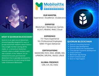 QUORUM BLOCKCHAIN
WHAT IS QUORUM BLOCKCHAIN?
Quorum is an open-source blockchain
protocol specially designed for use in a
private blockchain network, where there is
only a single member owning all the
nodes, or, a consortium blockchain
network, where multiple members each
own a portion of the network. It is an
enterprise-focused, permissioned
blockchain that is specially developed for
financial sectors. It is built using the base
code of Ethereum Blockchain.
Quorum Consulting Services
Quorum App Development
Quorum Blockchain Development
Cross-Border Payments development
Smart Contracts
Blockchain App Porting
Smart Contracts Audit
Quorum App Support
OUR MANTRA
Experience : Excellence : Exuberance
EXPERTISE
Blockchain| Metaverse| Games
AI|IoT| Mobile| Web| Cloud
EXPERIENCE
15+ Years Experience
1K+ Professional Employees
5000+ Project Delivered
CERTIFICATIONS
NASSCOM, FICCI, NSIC, MSME, ISO,
UPWORK, DRUPAL, NeGD, LINUX
GLOBAL PRESENCE
USA, U.K, SG, India
 