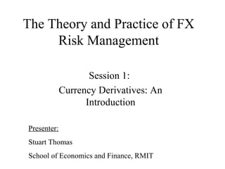 The Theory and Practice of FX
Risk Management
Session 1:
Currency Derivatives: An
Introduction
Presenter:
Stuart Thomas
School of Economics and Finance, RMIT
 