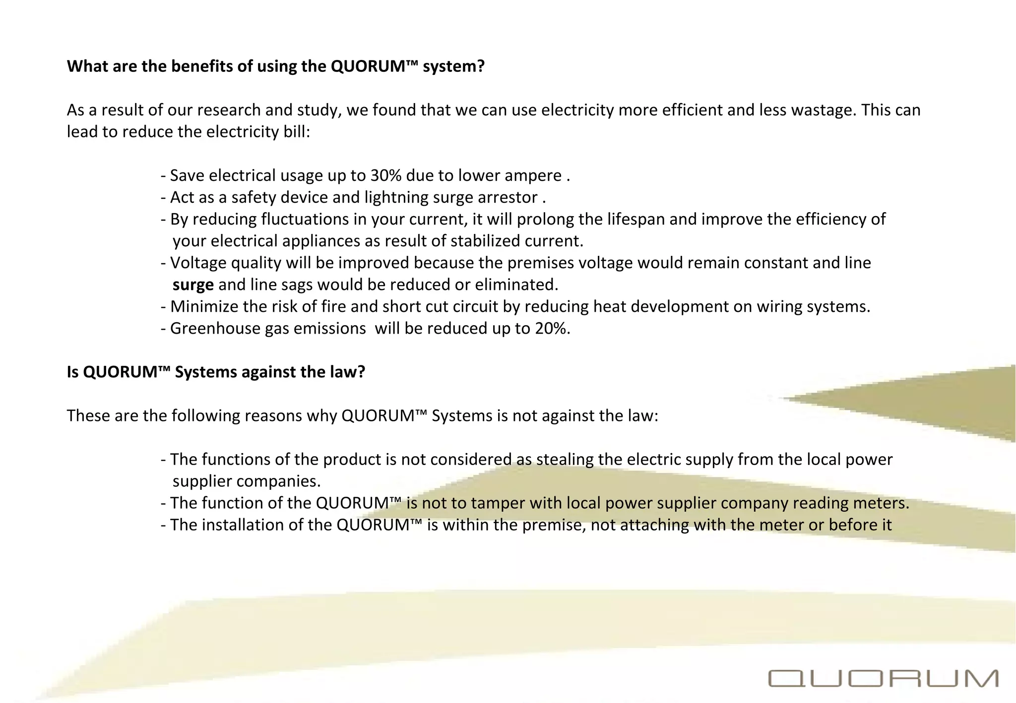 What are the benefits of using the QUORUM™ system?  As a result of our research and study, we found that we can use electricity more efficient and less wastage. This can lead to reduce the electricity bill: - Save electrical usage up to 30% due to lower ampere . - Act as a safety device and lightning surge arrestor   . - By reducing fluctuations in your current, it will prolong the lifespan and improve the efficiency of      your electrical appliances as result of stabilized current. - Voltage quality will be improved because the premises voltage would remain constant and line    surge  and line sags would be reduced or eliminated. - Minimize the risk of fire and short cut circuit by reducing heat development on wiring systems. - Greenhouse gas emissions  will be reduced up to 20%. Is QUORUM™ Systems against the law? These are the following reasons why QUORUM™ Systems is not against the law: - The functions of the product is not considered as stealing the electric supply from the local power      supplier companies. - The function of the QUORUM™ is not to tamper with local power supplier company reading meters. - The installation of the QUORUM™ is within the premise, not attaching with the meter or before it 