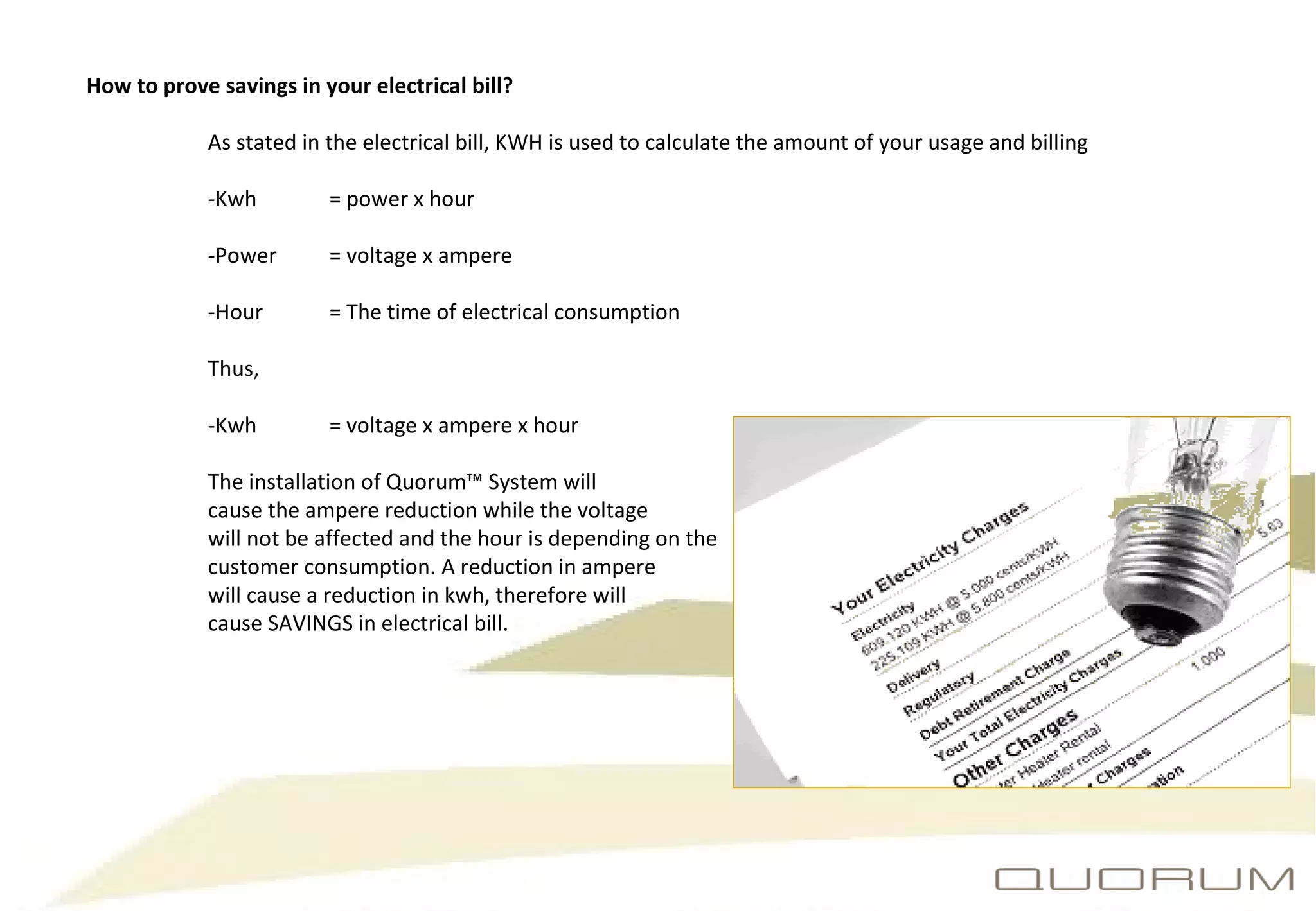 How to prove savings in your electrical bill? As stated in the electrical bill, KWH is used to calculate the amount of your usage and billing -Kwh  = power x hour -Power  = voltage x ampere -Hour  = The time of electrical consumption Thus, -Kwh  = voltage x ampere x hour The installation of Quorum™ System will  cause the ampere reduction while the voltage  will not be affected and the hour is depending on the  customer consumption. A reduction in ampere  will cause a reduction in kwh, therefore will  cause SAVINGS in electrical bill. 