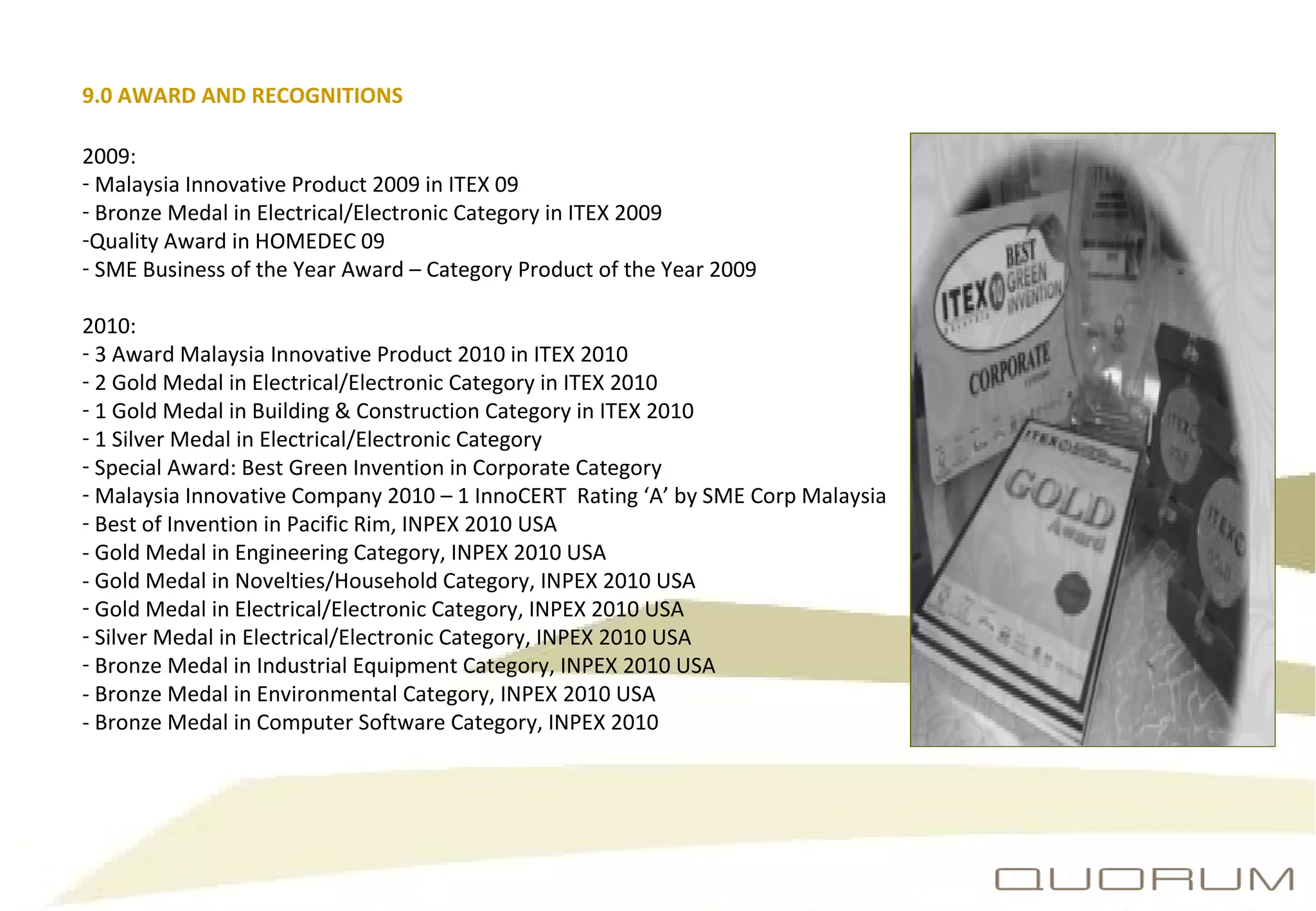 9.0 AWARD AND RECOGNITIONS 2009:  Malaysia Innovative Product 2009 in ITEX 09  Bronze Medal in Electrical/Electronic Category in ITEX 2009  Quality Award in HOMEDEC 09  SME Business of the Year Award – Category Product of the Year 2009  2010:  3 Award Malaysia Innovative Product 2010 in ITEX 2010  2 Gold Medal in Electrical/Electronic Category in ITEX 2010  1 Gold Medal in Building & Construction Category in ITEX 2010  1 Silver Medal in Electrical/Electronic Category Special Award: Best Green Invention in Corporate Category  Malaysia Innovative Company 2010 – 1 InnoCERT  Rating ‘A’ by SME Corp Malaysia  Best of Invention in Pacific Rim, INPEX 2010 USA  - Gold Medal in Engineering Category, INPEX 2010 USA  - Gold Medal in Novelties/Household Category, INPEX 2010 USA  Gold Medal in Electrical/Electronic Category, INPEX 2010 USA  Silver Medal in Electrical/Electronic Category, INPEX 2010 USA  Bronze Medal in Industrial Equipment Category, INPEX 2010 USA  - Bronze Medal in Environmental Category, INPEX 2010 USA  - Bronze Medal in Computer Software Category, INPEX 2010  