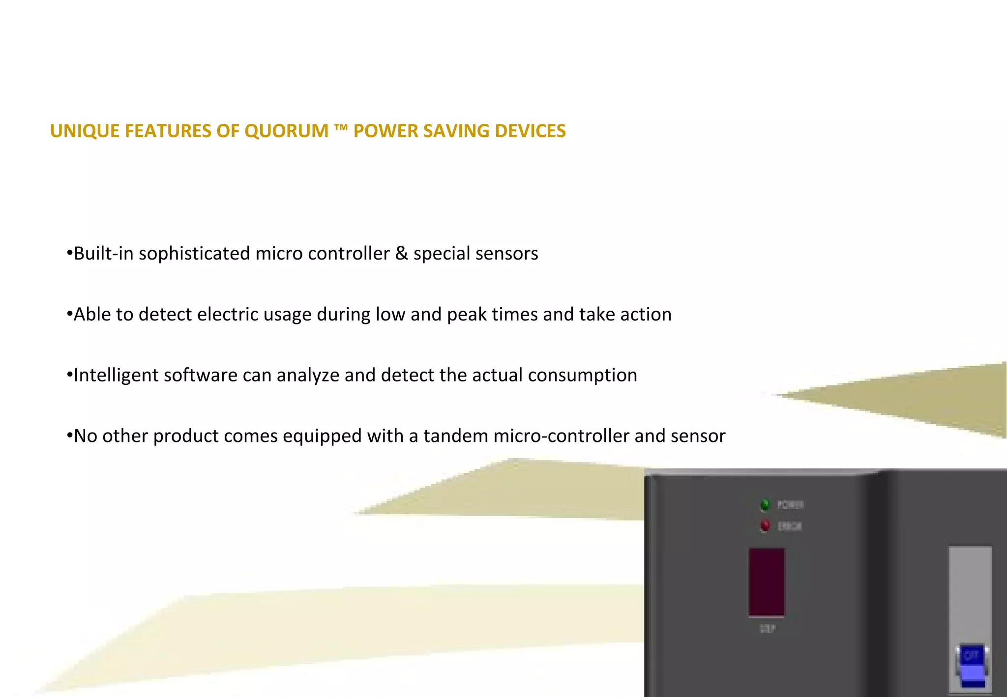 Built-in sophisticated micro controller & special sensors Able to detect electric usage during low and peak times and take action Intelligent software can analyze and detect the actual consumption No other product comes equipped with a tandem micro-controller and sensor UNIQUE FEATURES OF QUORUM ™ POWER SAVING DEVICES 