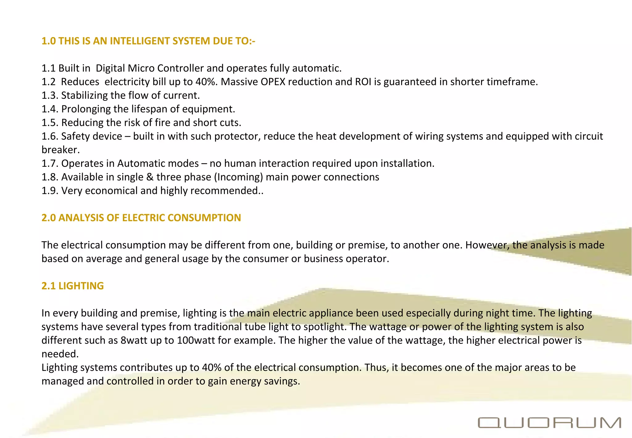 1.0 THIS IS AN INTELLIGENT SYSTEM DUE TO:- 1.1 Built in  Digital Micro Controller and operates fully automatic. 1.2  Reduces  electricity bill up to 40%. Massive OPEX reduction and ROI is guaranteed in shorter timeframe. 1.3. Stabilizing the flow of current. 1.4. Prolonging the lifespan of equipment. 1.5. Reducing the risk of fire and short cuts. 1.6. Safety device – built in with such protector, reduce the heat development of wiring systems and equipped with circuit breaker. 1.7. Operates in Automatic modes – no human interaction required upon installation. 1.8. Available in single & three phase (Incoming) main power connections 1.9. Very economical and highly recommended.. 2.0 ANALYSIS OF ELECTRIC CONSUMPTION The electrical consumption may be different from one, building or premise, to another one. However, the analysis is made based on average and general usage by the consumer or business operator. 2.1 LIGHTING In every building and premise, lighting is the main electric appliance been used especially during night time. The lighting systems have several types from traditional tube light to spotlight. The wattage or power of the lighting system is also different such as 8watt up to 100watt for example. The higher the value of the wattage, the higher electrical power is needed. Lighting systems contributes up to 40% of the electrical consumption. Thus, it becomes one of the major areas to be managed and controlled in order to gain energy savings. 