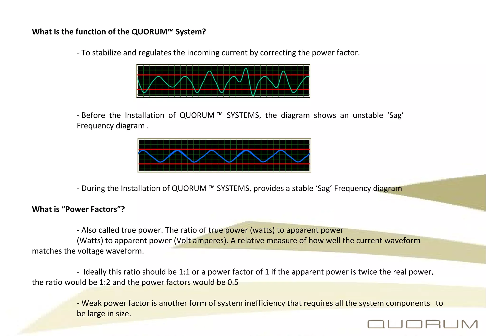 What is the function of the QUORUM™ System?   - To stabilize and regulates the incoming current by correcting the power factor.  - Before  the  Installation  of  QUORUM ™  SYSTEMS,  the  diagram  shows  an  unstable  ‘Sag’  Frequency diagram .  - During the Installation of QUORUM ™ SYSTEMS, provides a stable ‘Sag’ Frequency diagram What is “Power Factors”? - Also called true power. The ratio of true power (watts) to apparent power (Watts) to apparent power (Volt amperes). A relative measure of how well the current waveform  matches the voltage waveform. -  Ideally this ratio should be 1:1 or a power factor of 1 if the apparent power is twice the real power,  the ratio would be 1:2 and the power factors would be 0.5 - Weak power factor is another form of system inefficiency that requires all the system components  to  be large in size. 