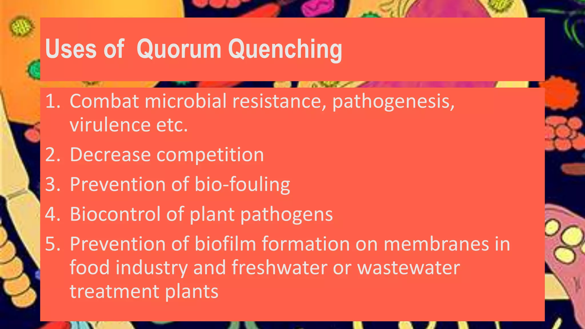 Uses of Quorum Quenching
1. Combat microbial resistance, pathogenesis,
virulence etc.
2. Decrease competition
3. Prevention of bio-fouling
4. Biocontrol of plant pathogens
5. Prevention of biofilm formation on membranes in
food industry and freshwater or wastewater
treatment plants
 