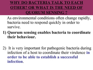 WHY DO BACTERIA TALK TO EACH
OTHER? OR WHAT IS THE NEED OF
QUORUM SENSING ?
As environmental conditions often change rapidly,
bacteria need to respond quickly in order to
survive.
1) Quorum sensing enables bacteria to coordinate
their behaviour.
2) It is very important for pathogenic bacteria during
infection of a host to coordinate their virulence in
order to be able to establish a successful
infection.
 