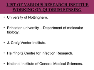 LIST OF VARIOUS RESEARCH INSTITUE
WORKING ON QUORUM SENSING
• University of Nottingham.
• Princeton university – Department of molecular
biology.
• J. Craig Venter Institute.
• Helmholtz Centre for Infection Research.
• National Institute of General Medical Sciences.
 