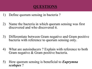 QUESTIONS
1) Define quorum sensing in bacteria ?
2) Name the bacteria in which quorum sensing was first
discovered and who discovered it.
3) Differentiate between Gram negative and Gram positive
bacteria with reference to quorum sensing only.
4) What are autoinducers ? Explain with reference to both
Gram negative & Gram positive bacteria.
5) How quorum sensing is beneficial to Euprymna
scolopes ?
 