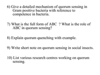 6) Give a detailed mechanism of quorum sensing in
Gram positive bacteria with reference to
competence in bacteria.
7) What is the full form of ABC ? What is the role of
ABC in quorum sensing?
8) Explain quorum quenching with example.
9) Write short note on quorum sensing in social insects.
10) List various research centres working on quorum
sensing.
 