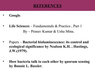 REFERENCES
• Google.
• Life Sciences – Fundamentals & Practice , Part 1
By – Pranav Kumar & Usha Mina.
• Papers – Bacterial bioluminescence: its control and
ecological significance by Nealson K.H. , Hastings,
J.W.(1979).
• How bacteria talk to each other by quorum sensing
by Bonnie L. Bassler.
 