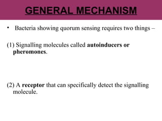 GENERAL MECHANISM
• Bacteria showing quorum sensing requires two things –
(1) Signalling molecules called autoinducers or
pheromones.
(2) A receptor that can specifically detect the signalling
molecule.
 
