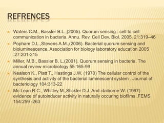 REFRENCES
 Waters C.M., Bassler B.L.,(2005). Quorum sensing : cell to cell
communication in bacteria. Annu. Rev. Cell Dev. Biol. 2005. 21:319–46
 Popham D.L.,Stevens A.M.,(2006). Bacterial quorum sensing and
bioluminescence. Association for biology laboratory education 2005
.27:201-215
 Miller, M.B., Bassler B. L.(2001). Quorum sensing in bacteria. The
annual review microbiology 55:165-99
 Nealson K., Platt T., Hastings J.W. (1970) The cellular control of the
synthesis and activity of the bacterial luminescent system . Journal of
bacteriology 104:313-22
 Mc Lean R.C., Whitley M.,Stickler D.J. And claiborne W. (1997)
evidence of autoinducer activity in naturally occuring biofilms .FEMS
154:259 -263
 