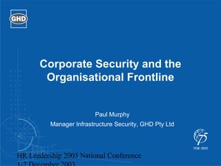 Corporate Security and the 
Organisational Frontline 
Paul Murphy 
Manager Infrastructure Security, GHD Pty Ltd 
HR Leadership 2003 National Conference 
1-2 December 2003 
 